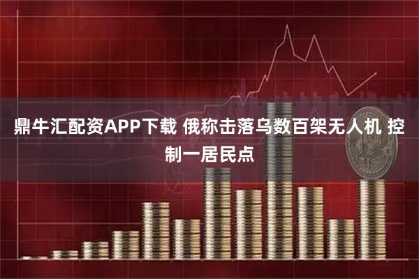 鼎牛汇配资APP下载 俄称击落乌数百架无人机 控制一居民点