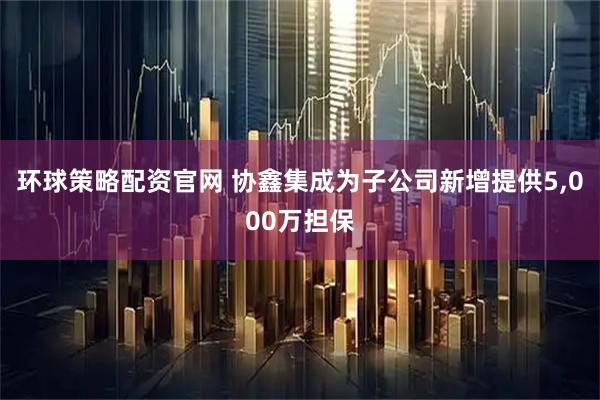 环球策略配资官网 协鑫集成为子公司新增提供5,000万担保