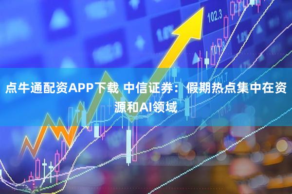 点牛通配资APP下载 中信证券：假期热点集中在资源和AI领域