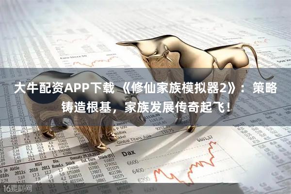 大牛配资APP下载 《修仙家族模拟器2》：策略铸造根基，家族发展传奇起飞！