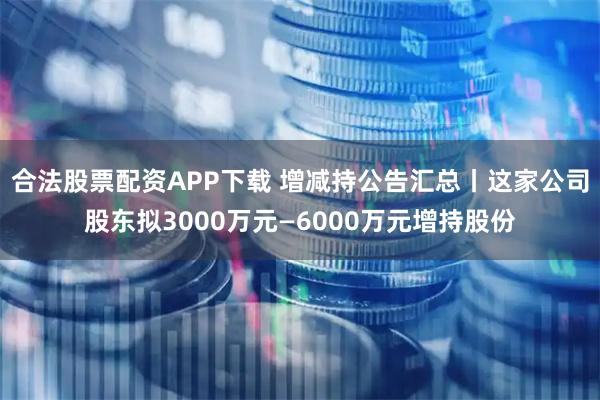 合法股票配资APP下载 增减持公告汇总丨这家公司股东拟3000万元—6000万元增持股份