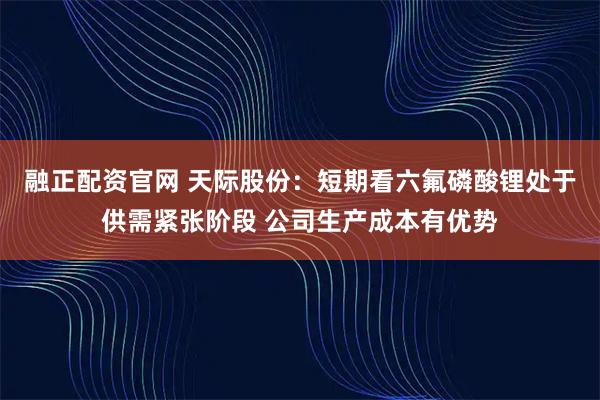 融正配资官网 天际股份：短期看六氟磷酸锂处于供需紧张阶段 公司生产成本有优势
