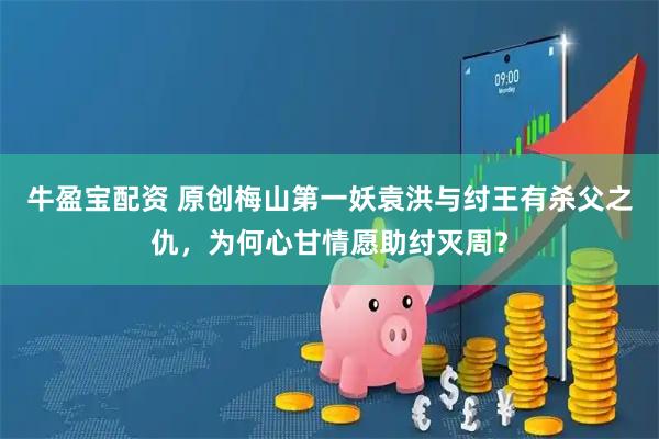 牛盈宝配资 原创梅山第一妖袁洪与纣王有杀父之仇，为何心甘情愿助纣灭周？