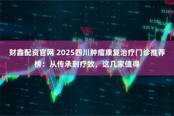 财鑫配资官网 2025四川肿瘤康复治疗门诊推荐榜：从传承到疗效，这几家值得
