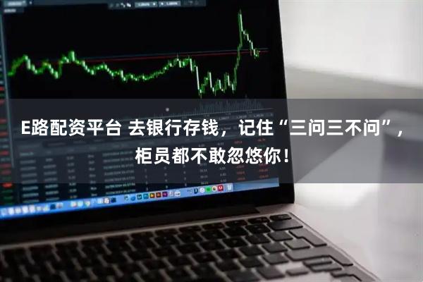 E路配资平台 去银行存钱，记住“三问三不问”，柜员都不敢忽悠你！