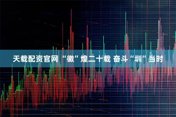 天载配资官网 “徽”煌二十载 奋斗“圳”当时