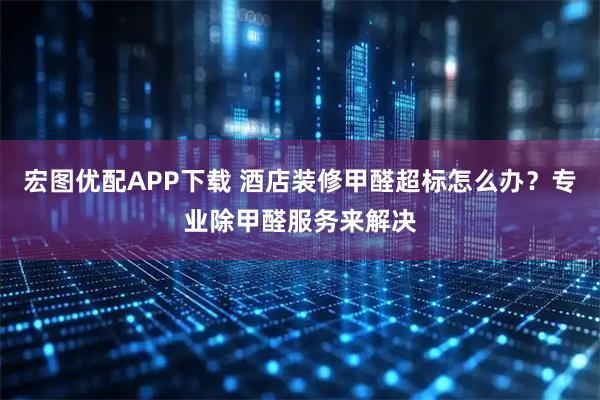 宏图优配APP下载 酒店装修甲醛超标怎么办？专业除甲醛服务来解决
