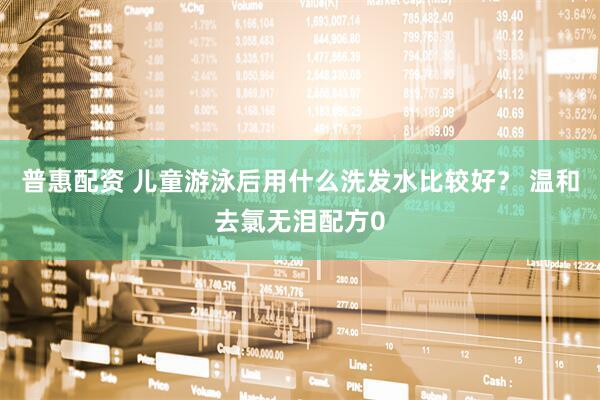 普惠配资 儿童游泳后用什么洗发水比较好？ 温和去氯无泪配方0