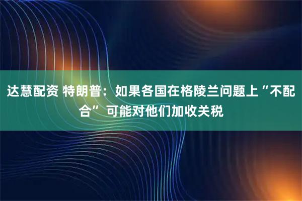 达慧配资 特朗普：如果各国在格陵兰问题上“不配合” 可能对他们加收关税