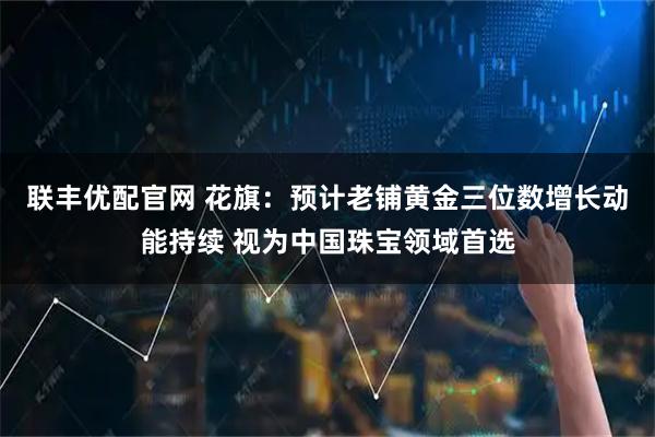 联丰优配官网 花旗：预计老铺黄金三位数增长动能持续 视为中国珠宝领域首选