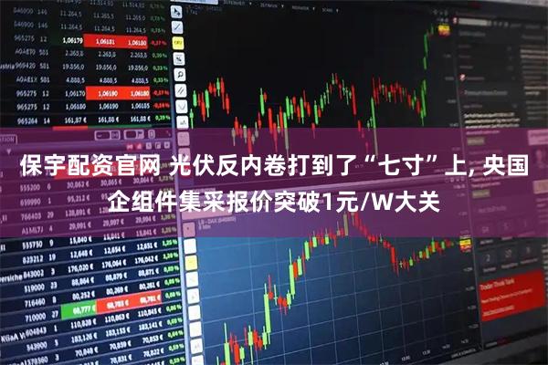 保宇配资官网 光伏反内卷打到了“七寸”上, 央国企组件集采报价突破1元/W大关